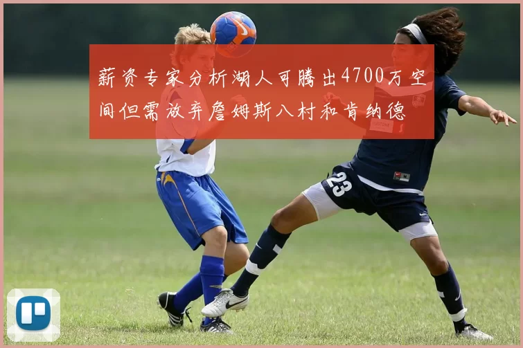 薪资专家分析湖人可腾出4700万空间但需放弃詹姆斯八村和肯纳德