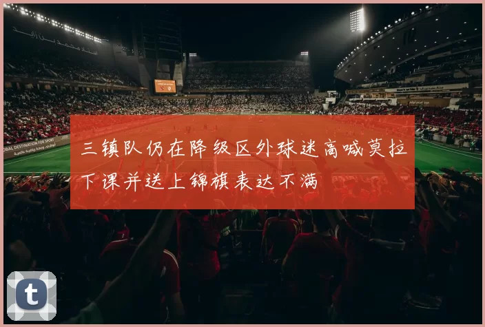 三镇队仍在降级区外球迷高喊莫拉下课并送上锦旗表达不满