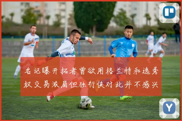 名记曝开拓者曾欲用格兰特和选秀权交易浓眉但独行侠对此并不感兴趣