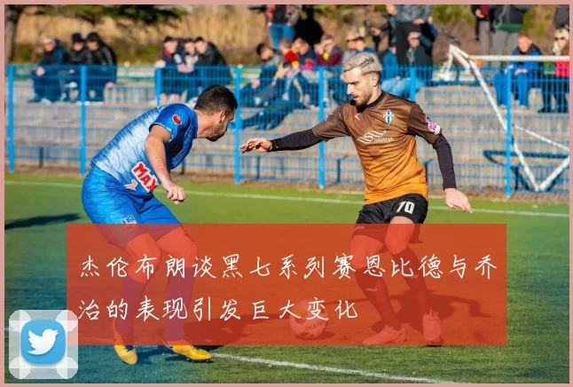 杰伦布朗谈黑七系列赛恩比德与乔治的表现引发巨大变化