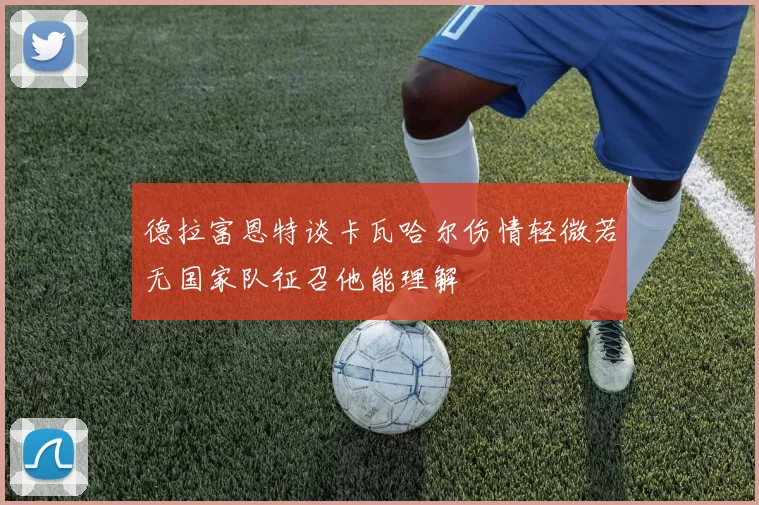 德拉富恩特谈卡瓦哈尔伤情轻微若无国家队征召他能理解