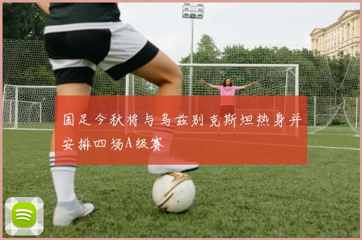 国足今秋将与乌兹别克斯坦热身并安排四场A级赛