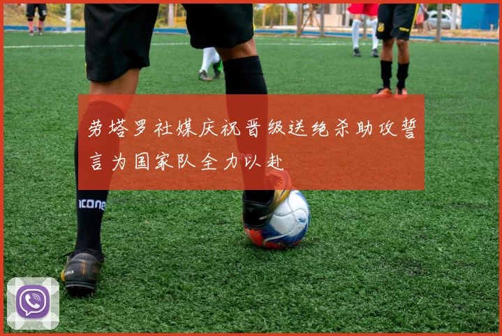 劳塔罗社媒庆祝晋级送绝杀助攻誓言为国家队全力以赴