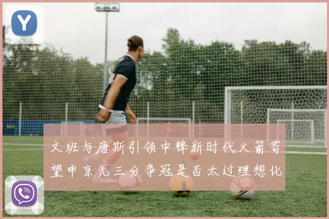 文班与唐斯引领中锋新时代火箭寄望申京无三分争冠是否太过理想化
