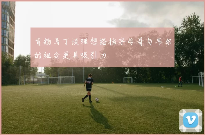肯扬马丁谈理想搭档字母哥与韦尔的组合更具吸引力