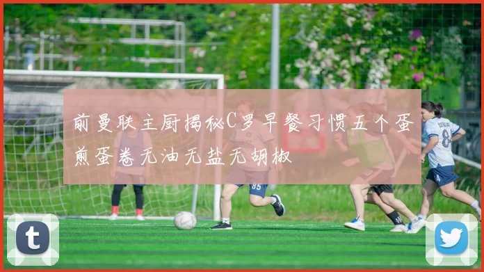 前曼联主厨揭秘C罗早餐习惯五个蛋煎蛋卷无油无盐无胡椒