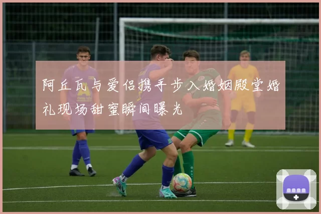 阿丘瓦与爱侣携手步入婚姻殿堂婚礼现场甜蜜瞬间曝光