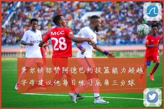 费尔顿称赞阿德巴约投篮能力超越字母建议他每日练习底角三分球