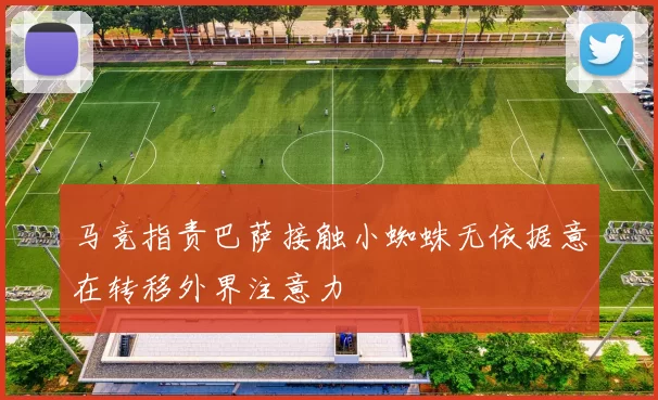 马竞指责巴萨接触小蜘蛛无依据意在转移外界注意力