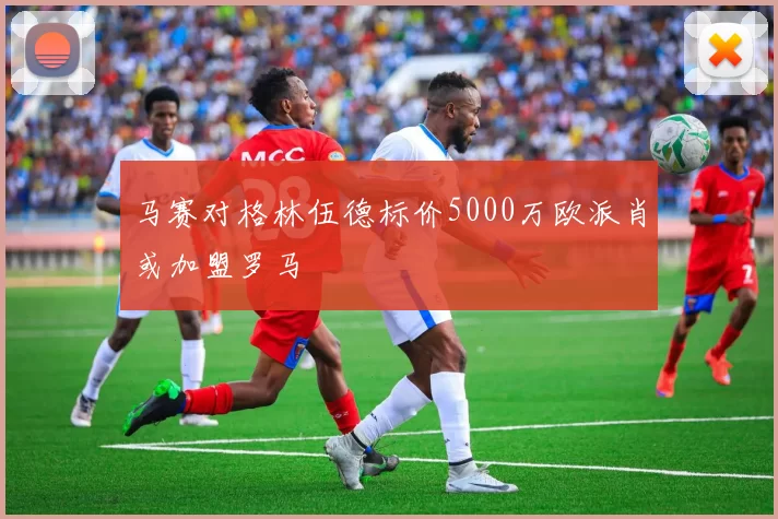 马赛对格林伍德标价5000万欧派肖或加盟罗马