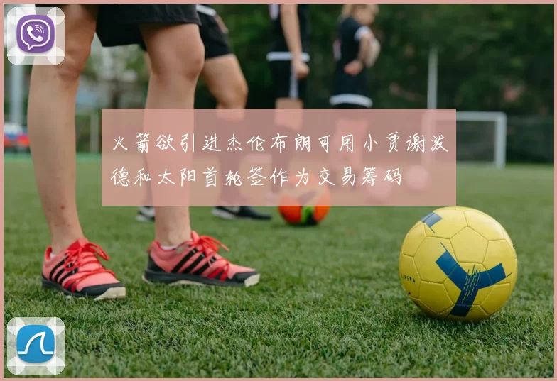 火箭欲引进杰伦布朗可用小贾谢泼德和太阳首轮签作为交易筹码