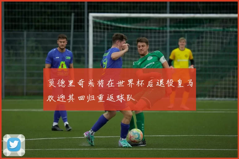 莫德里奇或将在世界杯后退役皇马欢迎其回归重返球队