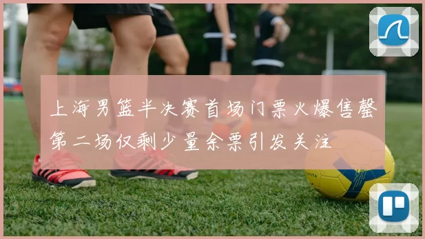 上海男篮半决赛首场门票火爆售罄第二场仅剩少量余票引发关注